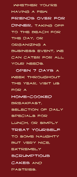  Whether youre having a few friends over for dinner, taking off to the beach for the day, or organizing a business event, we can cater for all your needs.
  Open 7 days a week throughout the year, visit us for a home-cooked breakfast, selection of daily specials for lunch, or simply treat yourself to some naughty but very nice, extremely scrumptious cakes and pastries.